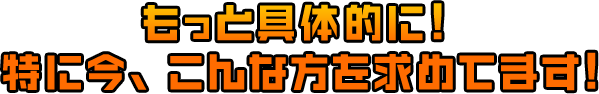 もっと具体的に！ 特に今、こんな方を求めてます！